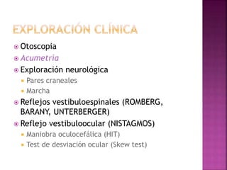  Otoscopia
 Acumetría
 Exploración neurológica
 Pares craneales
 Marcha
 Reflejos vestibuloespinales (ROMBERG,
BARANY, UNTERBERGER)
 Reflejo vestibuloocular (NISTAGMOS)
 Maniobra oculocefálica (HIT)
 Test de desviación ocular (Skew test)
 