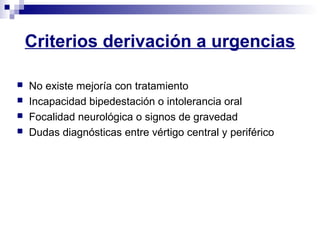 Criterios derivación a urgencias
 No existe mejoría con tratamiento
 Incapacidad bipedestación o intolerancia oral
 Focalidad neurológica o signos de gravedad
 Dudas diagnósticas entre vértigo central y periférico
 