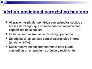 Vértigo posicional paroxístico benigno
 Alteración vestibular periférica con episodios súbitos y
breves de vértigo, que se relaciona con movimientos
específicos de la cabeza.
 Es la causa más frecuente de vértigo periférico
 Se origina el los canales semicirculares oido interno
(posterior 90%)
 Suele resolverse espontáneamente pero puede
convertirse en un problema crónico y recidivante.
 