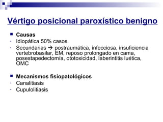 Vértigo posicional paroxístico benigno
 Causas
- Idiopática 50% casos
- Secundarias  postraumática, infecciosa, insuficiencia
vertebrobasilar, EM, reposo prolongado en cama,
posestapedectomía, ototoxicidad, laberintitis luética,
OMC
 Mecanismos fisiopatológicos
- Canalitiasis
- Cupulolitiasis
 