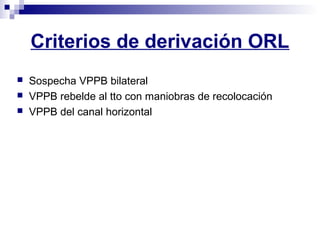 Criterios de derivación ORL
 Sospecha VPPB bilateral
 VPPB rebelde al tto con maniobras de recolocación
 VPPB del canal horizontal
 