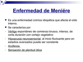 Enfermedad de Meniére
 Es una enfermedad crónica idiopática que afecta el oído
interno.
 Se caracteriza por
- Vértigo espontáneo de comienzo brusco, intenso, de
corta duración con cortejo vegetativo
- Hipoacusia neurosensorial, al inicio fluctuante pero en
estadios avanzados puede ser constante
- Acúfenos
- Sensación de plenitud ótica
 