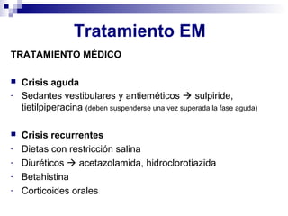 Tratamiento EM
TRATAMIENTO MÉDICO
 Crisis aguda
- Sedantes vestibulares y antieméticos  sulpiride,
tietilpiperacina (deben suspenderse una vez superada la fase aguda)
 Crisis recurrentes
- Dietas con restricción salina
- Diuréticos  acetazolamida, hidroclorotiazida
- Betahistina
- Corticoides orales
 