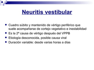 Neuritis vestibular
 Cuadro súbito y mantenido de vértigo periférico que
suele acompañarse de cortejo vegetativo e inestabilidad
 Es la 2ª causa de vértigo después del VPPB
 Etiología desconocida, posible causa viral
 Duración variable: desde varias horas a días
 