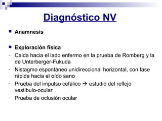 Diagnóstico NV
 Anamnesis
 Exploración física
- Caida hacia el lado enfermo en la prueba de Romberg y la
de Unterberger-Fukuda
- Nistagmo espontáneo unidireccional horizontal, con fase
rápida hacia el oído sano
- Prueba del impulso cefálico  estudio del reflejo
vestibulo-ocular
- Prueba de oclusión ocular
 