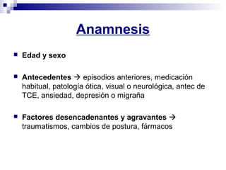 Anamnesis
 Edad y sexo
 Antecedentes  episodios anteriores, medicación
habitual, patología ótica, visual o neurológica, antec de
TCE, ansiedad, depresión o migraña
 Factores desencadenantes y agravantes 
traumatismos, cambios de postura, fármacos
 
