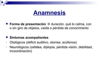Anamnesis
 Forma de presentación  duración, qué lo calma, con
o sin giro de objetos, caída o pérdida de conocimiento
 Síntomas acompañantes
- Otológicos (déficit auditivo, otorrea, acúfenos)
- Neurológicos (cefalea, diplopia, pérdida visión, debilidad,
incoordinación)
 