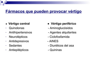 Fármacos que pueden provocar vértigo
● Vértigo central ● Vértigo periférico
- Quinolonas - Aminoglucósidos
- Antihipertensivos - Agentes alquilantes
- Neurolépticos - Ciclofosfamida
- Antidepresivos - AINES
- Sedantes - Diuréticos del asa
- Antiepilépticos - Quininas
 