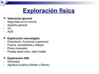 Exploración física
 Valoración general
- Seguridad en la marcha
- Aspecto general
- TA
- ACR
 Exploración neurológica
- Orientación, funciones superiores
- Fuerza, sensibilidad y reflejos
- Pares craneales
- Prueba dedo-nariz, talón-rodilla
 Exploración ORL
- Otoscopia
- Agudeza auditiva (Weber y Rinne)
 