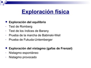 Exploración física
 Exploración del equilibrio
- Test de Romberg
- Test de los índices de Barany
- Prueba de la marcha de Babinski-Weil
- Prueba de Fukuda-Untemberger
 Exploración del nistagmo (gafas de Frenzel)
- Nistagmo espontáneo
- Nistagmo provocado
 