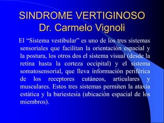 SINDROME VERTIGINOSO
Dr. Carmelo Vignoli
El “Sistema vestibular” es uno de los tres sistemas
sensoriales que facilitan la orientación espacial y
la postura, los otros dos el sistema visual (desde la
retina hasta la corteza occipital) y el sistema
somatosensorial, que lleva información periférica
de los receptores cutáneos, articulares y
musculares. Estos tres sistemas permiten la ataxia
estática y la bariestesia (ubicación espacial de los
miembros).
 