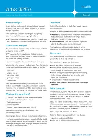 GeneralEmergency department factsheets
What is vertigo?
Vertigo is a type of dizziness. It is described as a ‘spinning’
sensation in the head and is usually brought on by sudden
changes in position.
Some people say it feels like standing still in a spinning
room. You may feel like you are going to fall over.
While there are some serious causes of vertigo, in most cases
it is not a serious condition and usually gets better with time.
What causes vertigo?
The most common cause of vertigo is called benign positional
paroxysmal vertigo or BPPV.
BPPV happens when tiny particles in the balance centre
of the inner ear are disturbed, usually by sudden movement.
This causes the spinning sensation.
It is a common problem that can affect people of all ages.
Activities that bring on a dizzy spell can vary. They often involve
moving your head into a certain position suddenly, such as:
•	looking up
•	lying on one ear
•	rolling over in bed
•	getting out of bed
•	bending over.
There are other causes of vertigo, including head injuries
(such as a knock to the head), stroke, circulation problems,
infections, inner ear disorders, and the degeneration of inner
ear structures. For some people the cause may not be found.
What are the symptoms?
•	Dizziness – this begins seconds after a certain head
movement and lasts less than a minute.
•	Feeling light-headed.
•	Balance problems.
•	Nausea – feeling like you are going to vomit.
These symptoms usually get better once you are
in a different position.
Pain, ringing in the ears (tinnitus) or deafness is not common.
If you have more serious symptoms – speech difficulty, double
vision, unsteady walking, difficulty swallowing, altered strength
or feeling in your legs or arms, ringing in your ears or deafness
– you should seek medical help.
Treatment
Vertigo often gets better by itself. Many people improve
without treatment.
If BPPV is an ongoing problem then your doctor may offer options.
•	Medication – motion sickness medication can sometimes
help with nausea. It will not prevent vertigo attacks.
Follow the instructions on the packet.
•	Special exercises – you may be advised to perform
Brandt-Daroff exercises (see over the page).
You may be referred to a specialist doctor for further
treatment or to rule out other rare causes for your dizziness.
Home care
Your doctor or health care professional will advise
you on what to do to help with BPPV.
Here are some things you can do at home.
•	Avoid head positions that provoke an attack.
•	Do the Brandt-Daroff exercises, as instructed.
•	Avoid sleeping on the affected or ‘bad’ side.
•	Elevate (raise) your head on two pillows when resting.
•	In the morning get up slowly and sit on the edge
of the bed for a minute.
•	Take prescribed medications as directed.
•	Do not drive until your symptoms have completely
resolved.
What to expect
The attacks usually come in bursts. If the exercises are done
regularly, the symptoms should settle over the next 10 days,
although it can take longer. Most people return to work or
normal activities within a week.
About one in three people will have a new attack within a year.
While these attacks can cause discomfort there is usually no
long-term damage. Some people may have ongoing problems
with balance and surgery may be needed.
Some people only ever have one attack.
Return to the emergency department if you develop:
•	speech or swallowing difficulties
•	facial, arm or leg weakness or numbness.
Vertigo (BPPV)
 