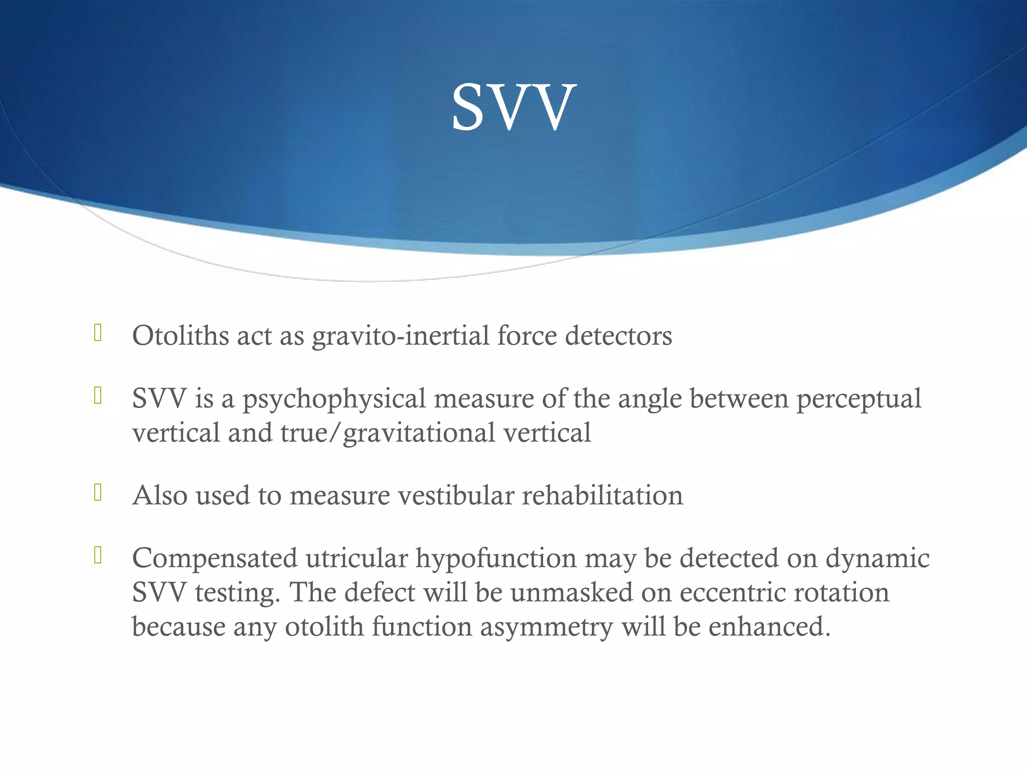  Otoliths act as gravito-inertial force detectors
 SVV is a psychophysical measure of the angle between perceptual
vertical and true/gravitational vertical
 Also used to measure vestibular rehabilitation
 Compensated utricular hypofunction may be detected on dynamic
SVV testing. The defect will be unmasked on eccentric rotation
because any otolith function asymmetry will be enhanced.
SVV
 