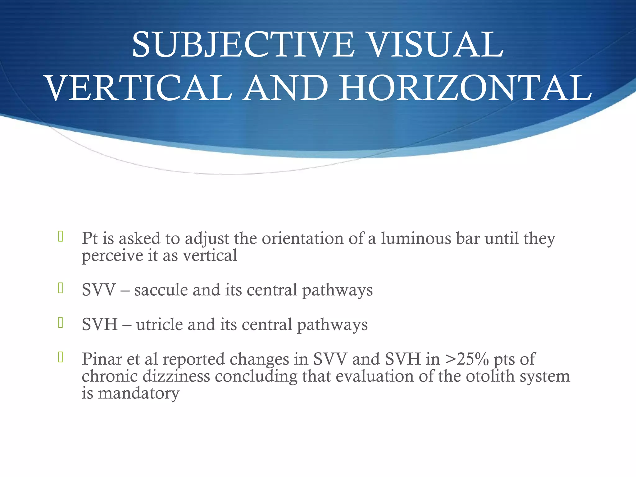  Pt is asked to adjust the orientation of a luminous bar until they
perceive it as vertical
 SVV – saccule and its central pathways
 SVH – utricle and its central pathways
 Pinar et al reported changes in SVV and SVH in >25% pts of
chronic dizziness concluding that evaluation of the otolith system
is mandatory
SUBJECTIVE VISUAL
VERTICAL AND HORIZONTAL
 
