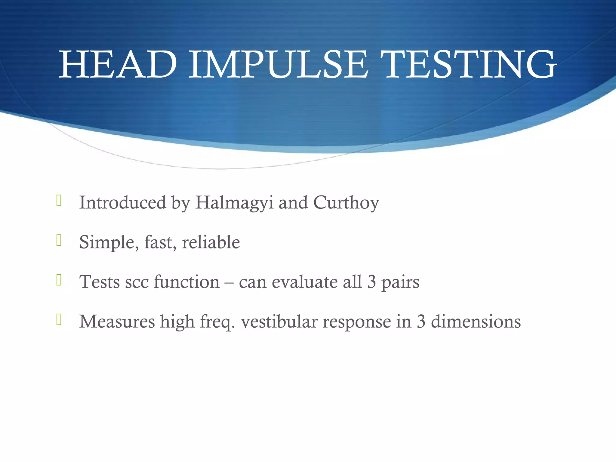  Introduced by Halmagyi and Curthoy
 Simple, fast, reliable
 Tests scc function – can evaluate all 3 pairs
 Measures high freq. vestibular response in 3 dimensions
HEAD IMPULSE TESTING
 