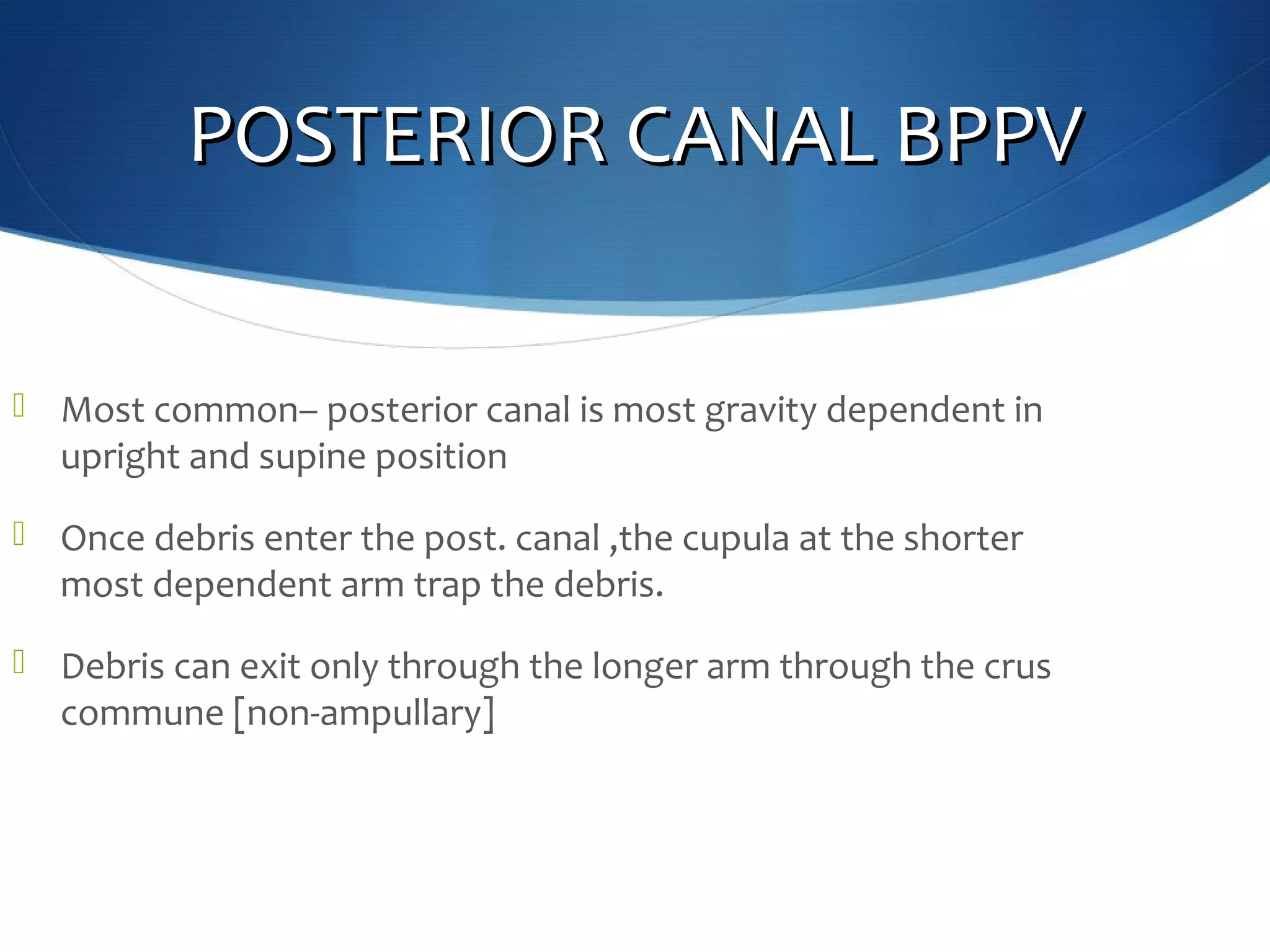 POSTERIOR CANAL BPPVPOSTERIOR CANAL BPPV
 Most common– posterior canal is most gravity dependent in
upright and supine position
 Once debris enter the post. canal ,the cupula at the shorter
most dependent arm trap the debris.
 Debris can exit only through the longer arm through the crus
commune [non-ampullary]
 