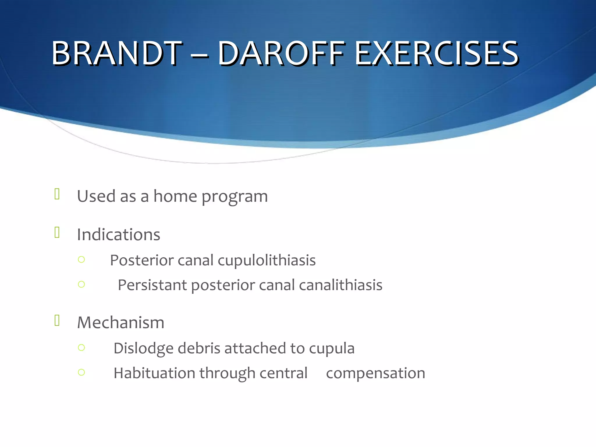 BRANDT – DAROFF EXERCISESBRANDT – DAROFF EXERCISES
 Used as a home program
 Indications
o Posterior canal cupulolithiasis
o Persistant posterior canal canalithiasis
 Mechanism
o Dislodge debris attached to cupula
o Habituation through central compensation
 