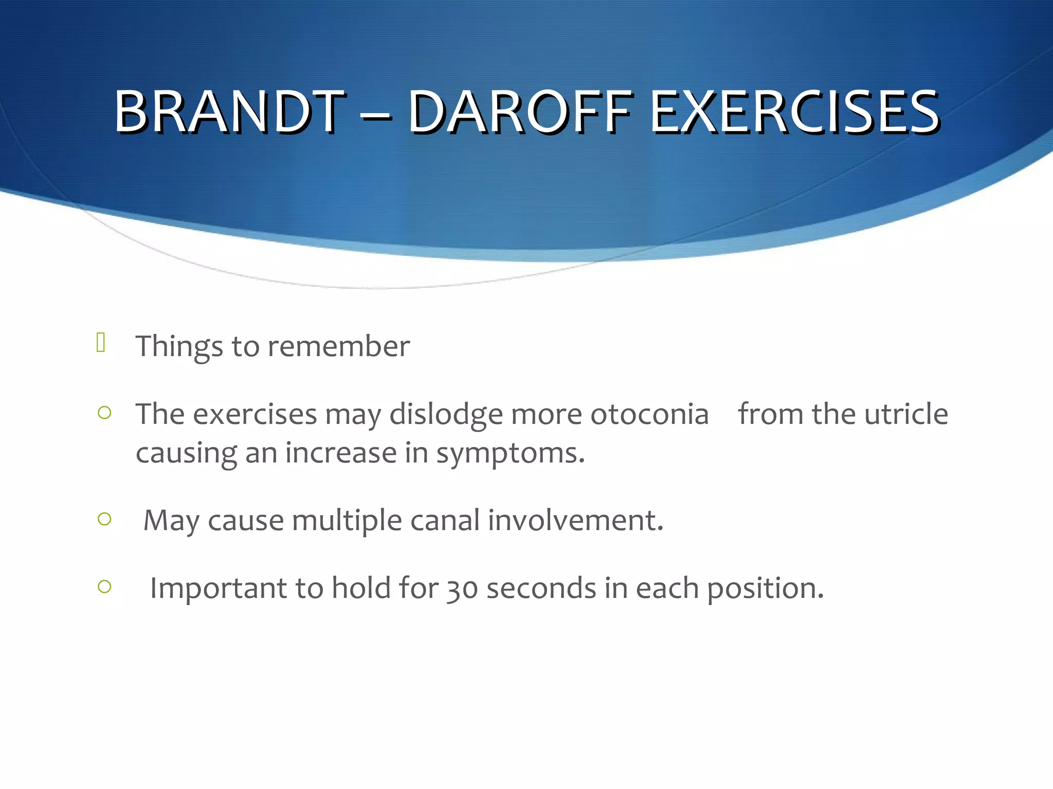 BRANDT – DAROFF EXERCISESBRANDT – DAROFF EXERCISES
 Things to remember
o The exercises may dislodge more otoconia from the utricle
causing an increase in symptoms.
o May cause multiple canal involvement.
o Important to hold for 30 seconds in each position.
 