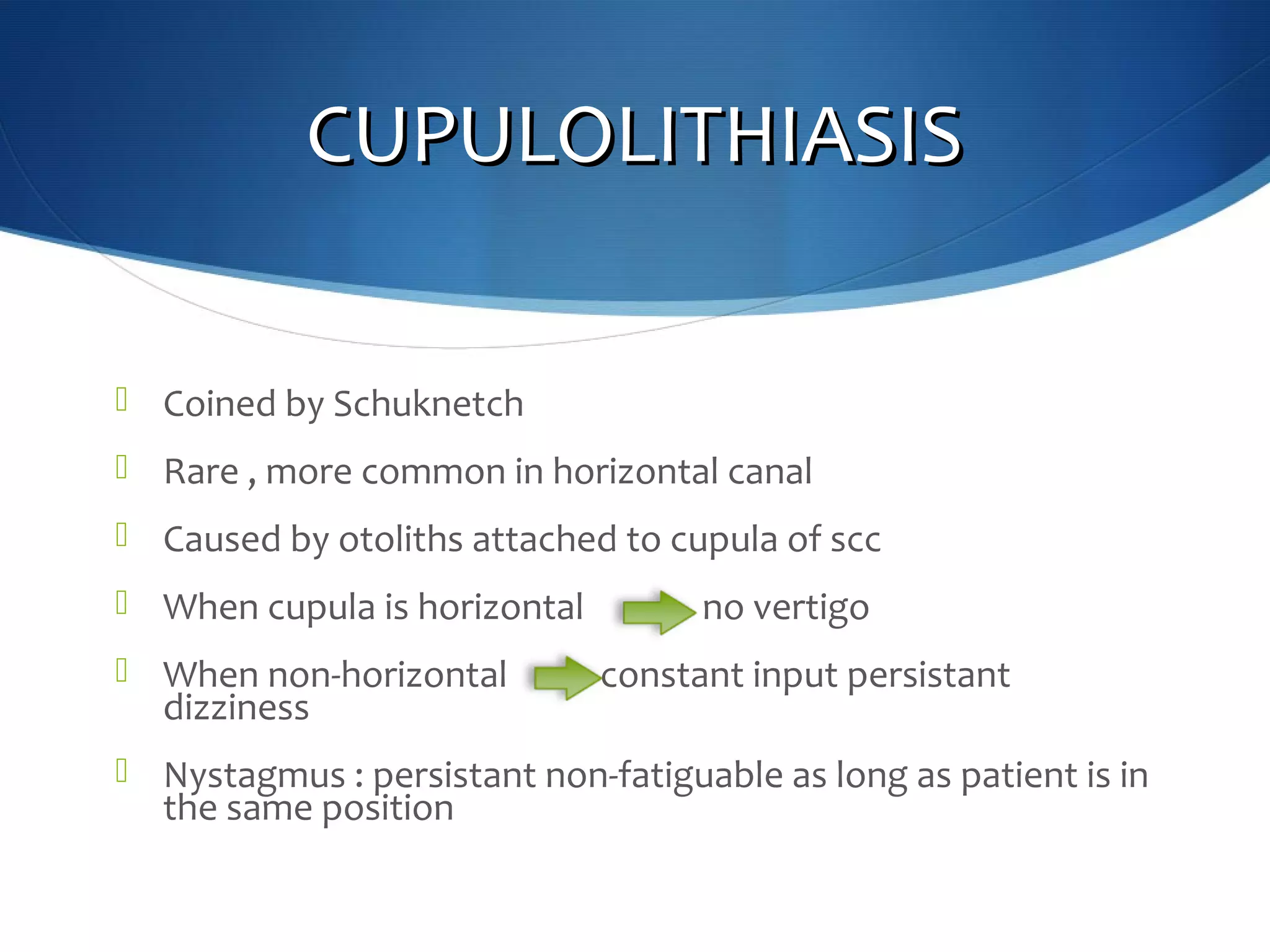 CUPULOLITHIASISCUPULOLITHIASIS
 Coined by Schuknetch
 Rare , more common in horizontal canal
 Caused by otoliths attached to cupula of scc
 When cupula is horizontal no vertigo
 When non-horizontal constant input persistant
dizziness
 Nystagmus : persistant non-fatiguable as long as patient is in
the same position
 