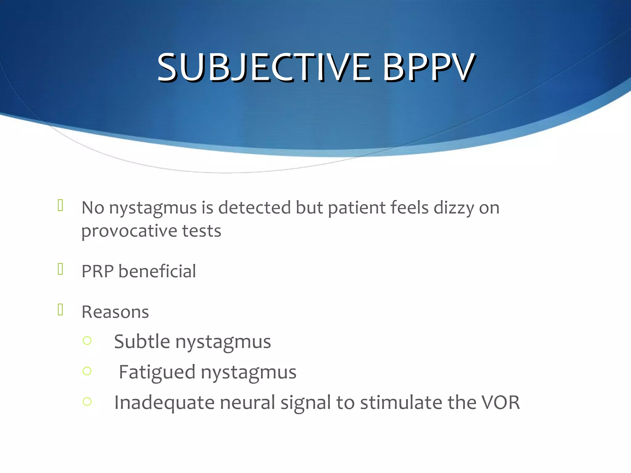 SUBJECTIVE BPPVSUBJECTIVE BPPV
 No nystagmus is detected but patient feels dizzy on
provocative tests
 PRP beneficial
 Reasons
o Subtle nystagmus
o Fatigued nystagmus
o Inadequate neural signal to stimulate the VOR
 