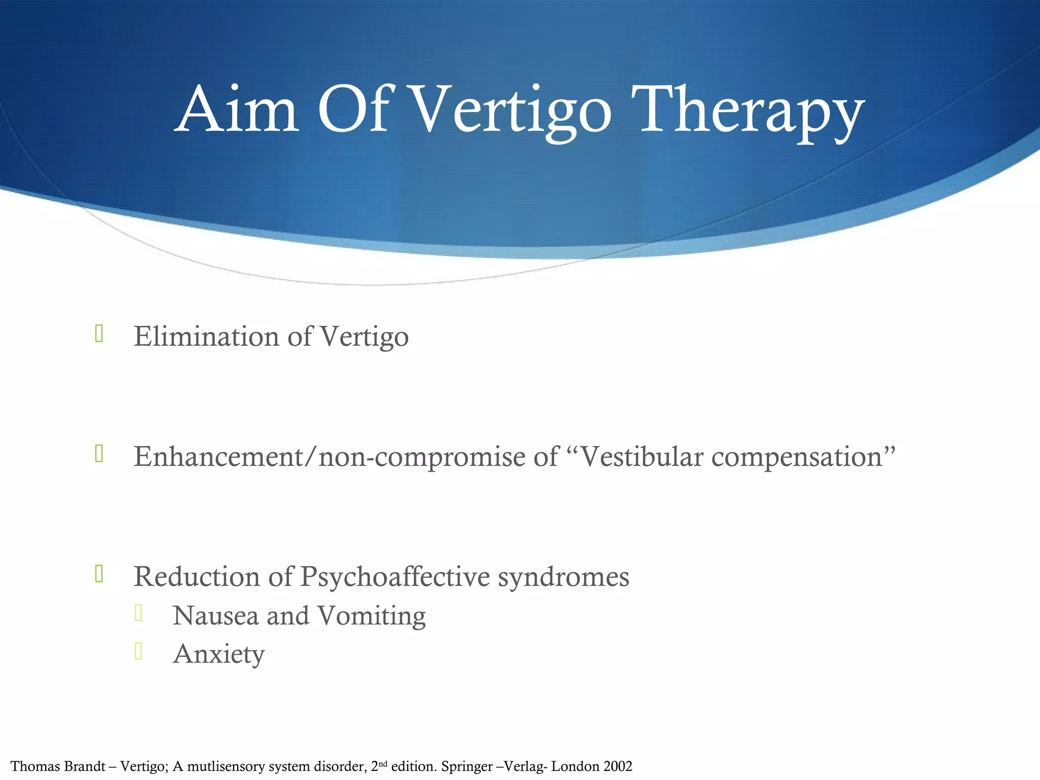 Aim Of Vertigo Therapy
 Elimination of Vertigo
 Enhancement/non-compromise of “Vestibular compensation”
 Reduction of Psychoaffective syndromes
 Nausea and Vomiting
 Anxiety
Thomas Brandt – Vertigo; A mutlisensory system disorder, 2nd
edition. Springer –Verlag- London 2002
 