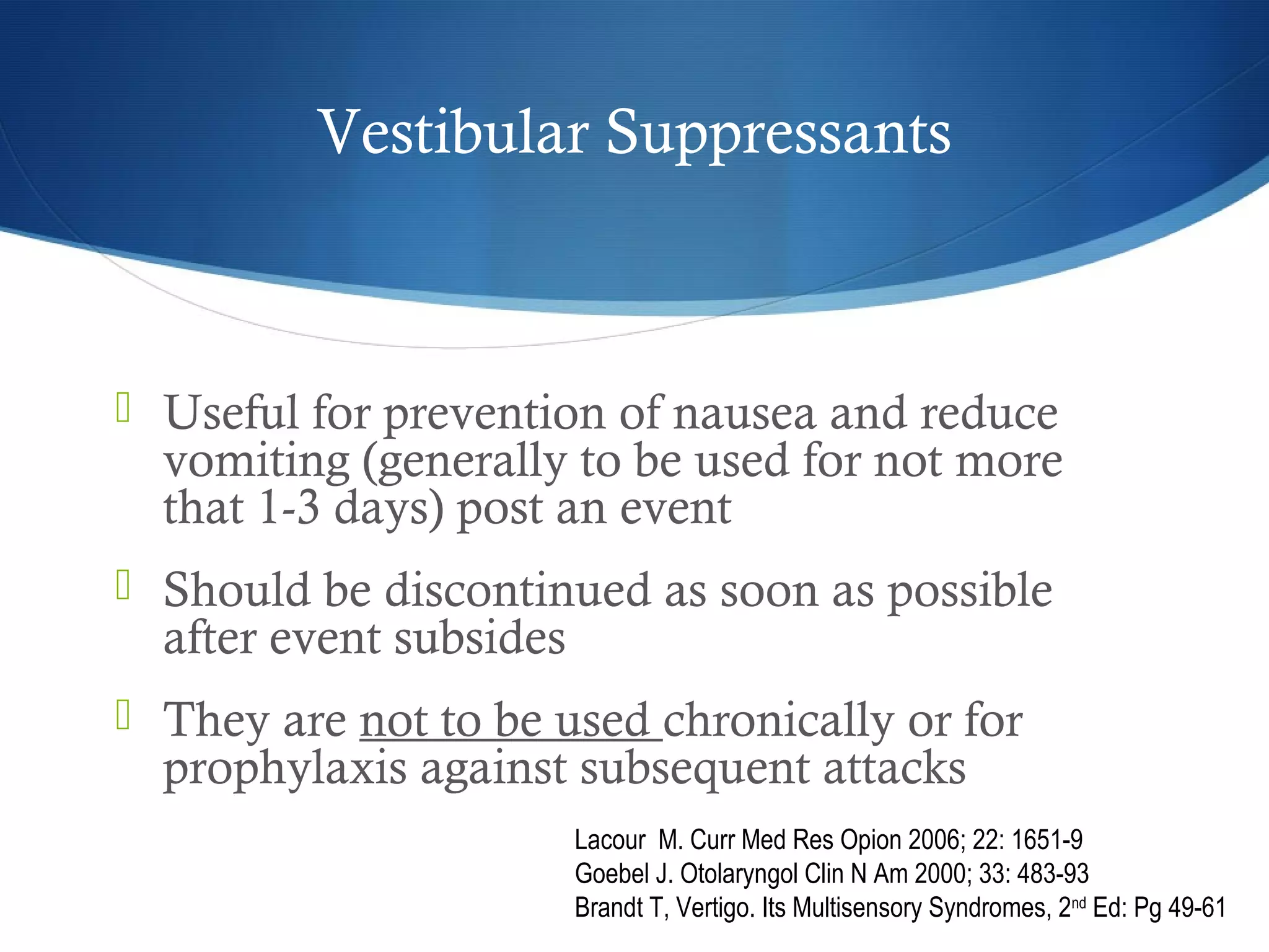 Vestibular Suppressants
 Useful for prevention of nausea and reduce
vomiting (generally to be used for not more
that 1-3 days) post an event
 Should be discontinued as soon as possible
after event subsides
 They are not to be used chronically or for
prophylaxis against subsequent attacks
Lacour M. Curr Med Res Opion 2006; 22: 1651-9
Goebel J. Otolaryngol Clin N Am 2000; 33: 483-93
Brandt T, Vertigo. Its Multisensory Syndromes, 2nd
Ed: Pg 49-61
 