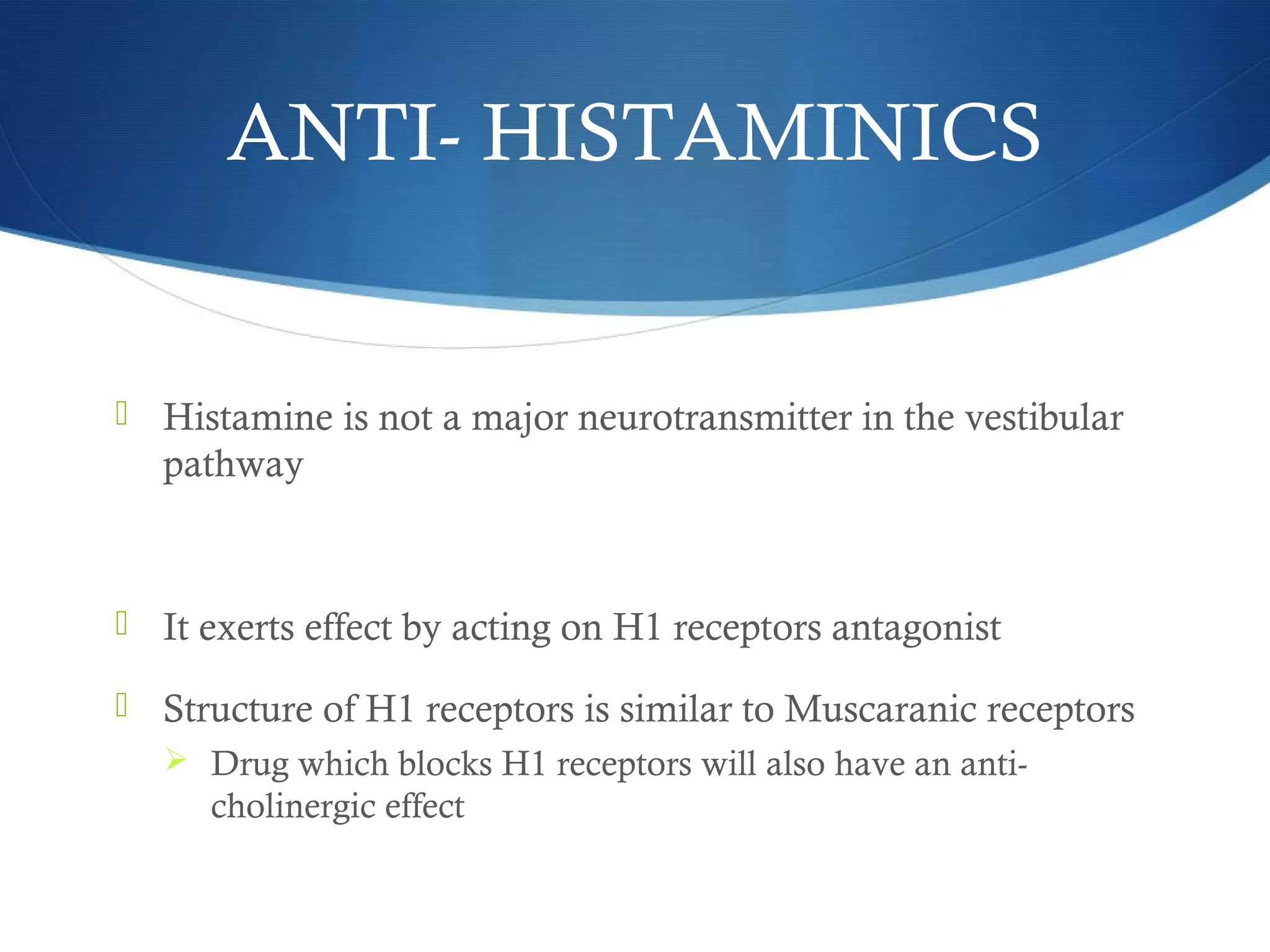 ANTI- HISTAMINICS
 Histamine is not a major neurotransmitter in the vestibular
pathway
 It exerts effect by acting on H1 receptors antagonist
 Structure of H1 receptors is similar to Muscaranic receptors
 Drug which blocks H1 receptors will also have an anti-
cholinergic effect
 