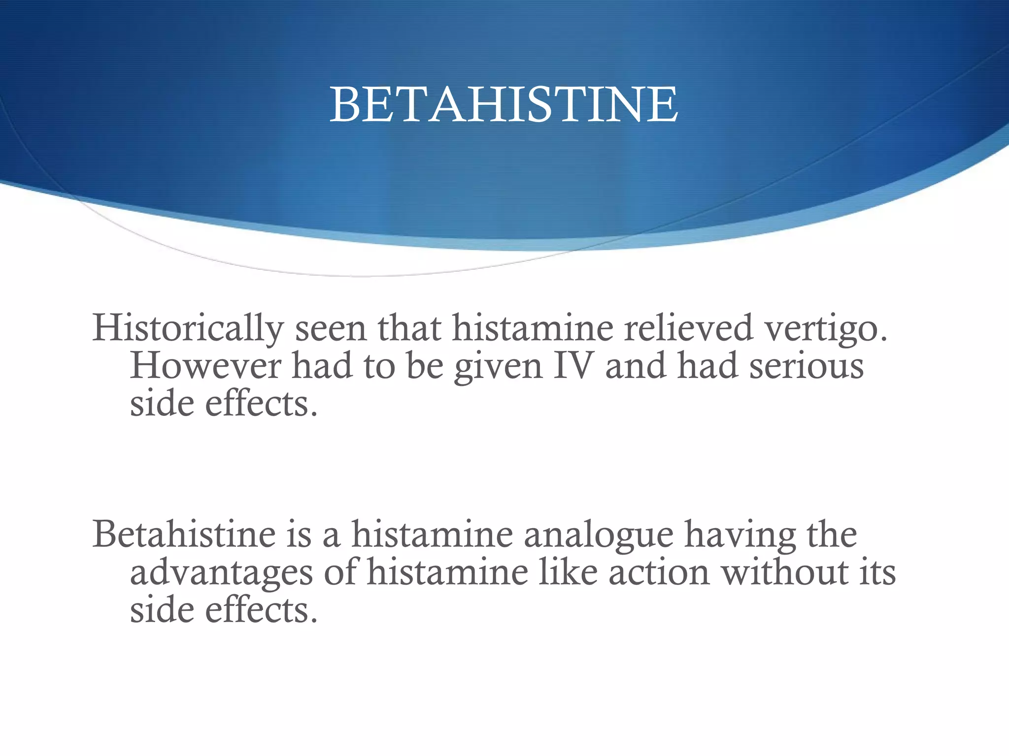 BETAHISTINE
Historically seen that histamine relieved vertigo.
However had to be given IV and had serious
side effects.
Betahistine is a histamine analogue having the
advantages of histamine like action without its
side effects.
 
