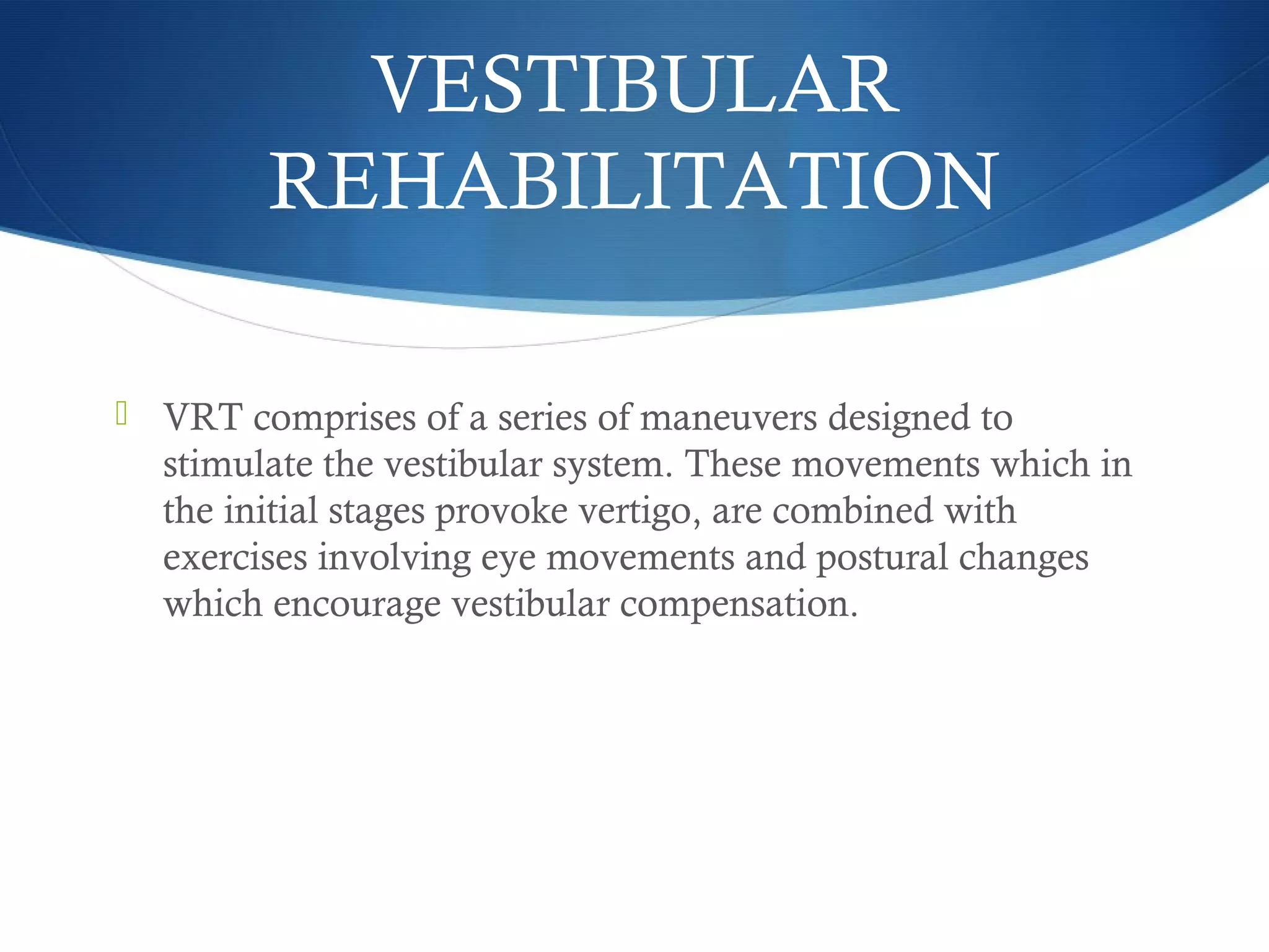 VESTIBULAR
REHABILITATION
 VRT comprises of a series of maneuvers designed to
stimulate the vestibular system. These movements which in
the initial stages provoke vertigo, are combined with
exercises involving eye movements and postural changes
which encourage vestibular compensation.
 