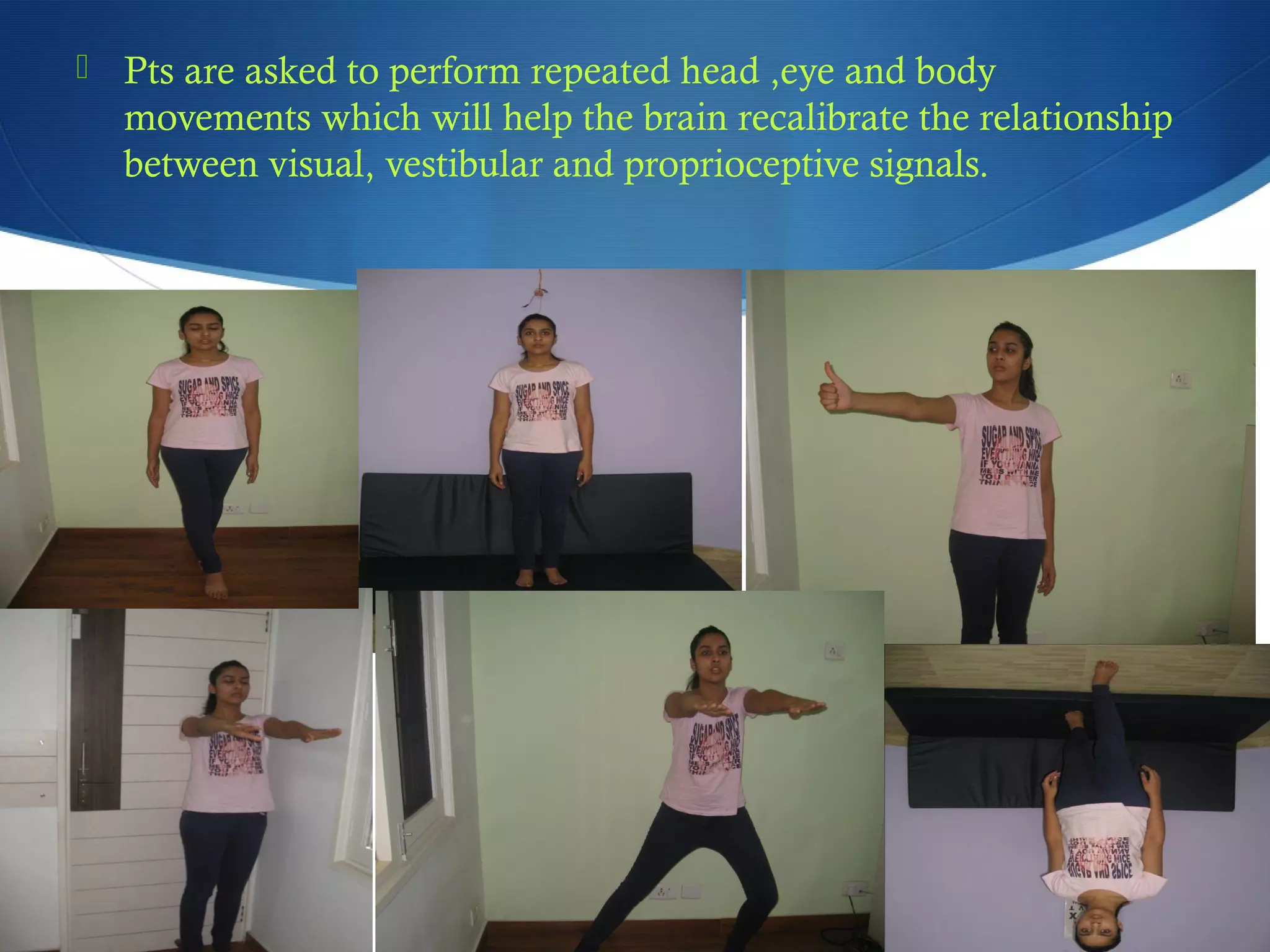 Pts are asked to perform repeated head ,eye and body
movements which will help the brain recalibrate the relationship
between visual, vestibular and proprioceptive signals.
 