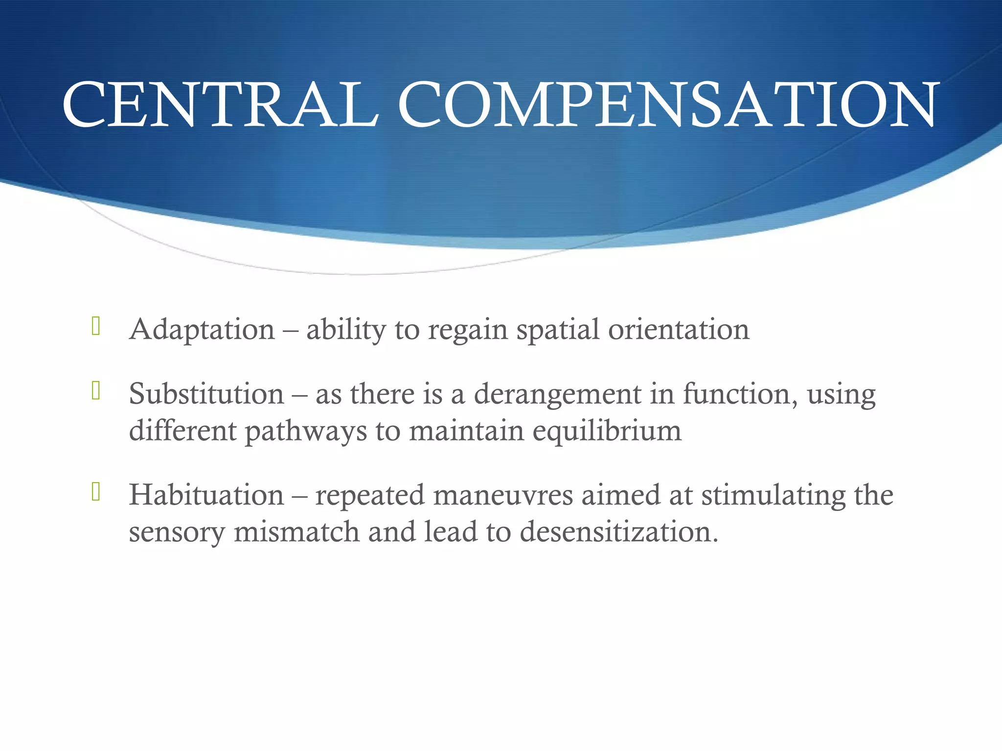 CENTRAL COMPENSATION
 Adaptation – ability to regain spatial orientation
 Substitution – as there is a derangement in function, using
different pathways to maintain equilibrium
 Habituation – repeated maneuvres aimed at stimulating the
sensory mismatch and lead to desensitization.
 