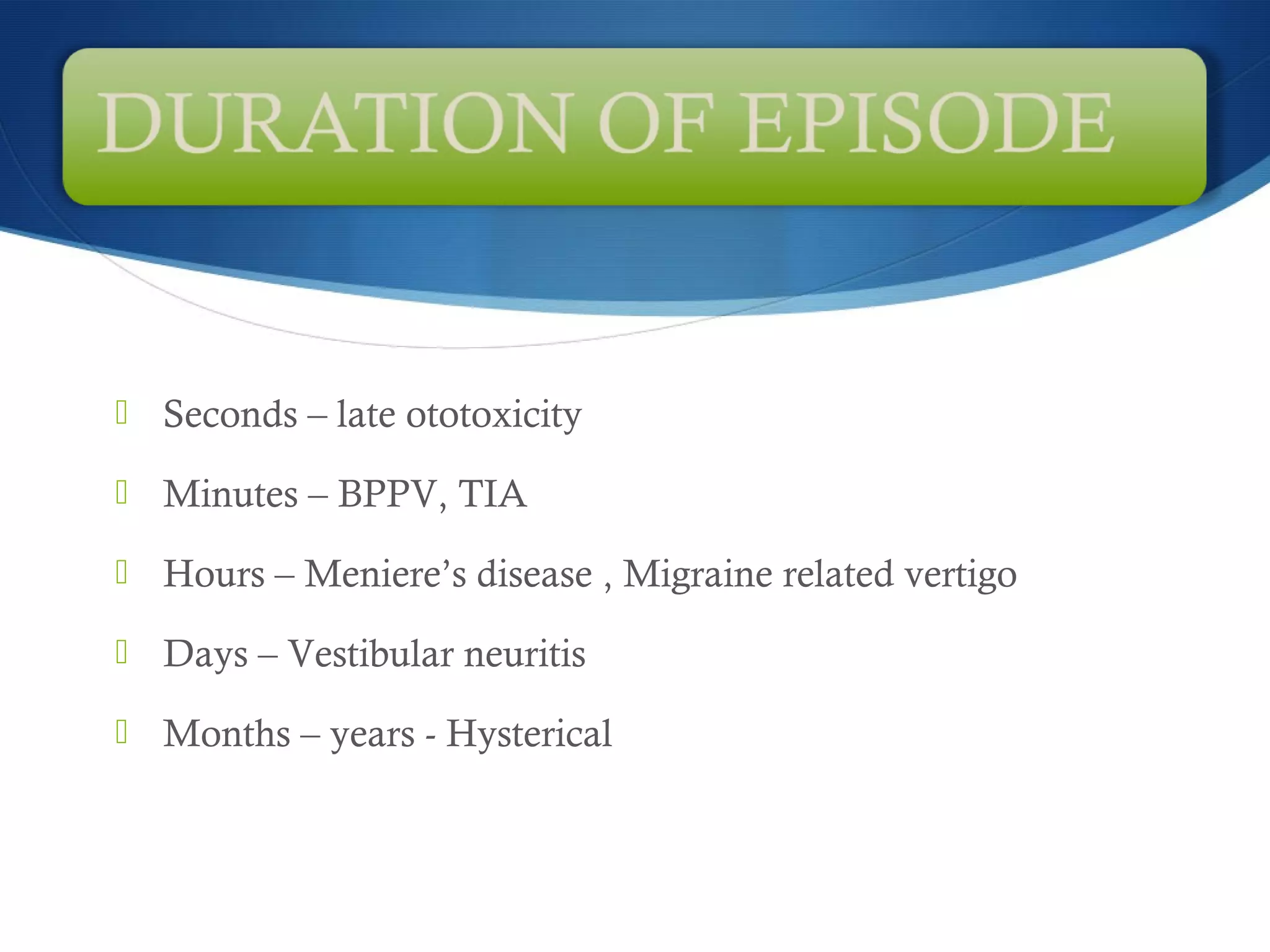  Seconds – late ototoxicity
 Minutes – BPPV, TIA
 Hours – Meniere’s disease , Migraine related vertigo
 Days – Vestibular neuritis
 Months – years - Hysterical
 