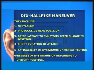 DIX-HALLPIKE MANEUVER THEY INCLUDE: 1- NYSTAGMUS 2- PROVOCATIVE HEAD POSITION 3- BRIEF LATENCY TO SYMPTOMS AFTER CHANGE IN POSITION  4- SHORT DURATION OF ATTACK 5- FATIGABILITY OF NYSTAGMUS ON REPEAT TESTING 6-REVERSE OF NYSTAGMUS ON RETURNING TO UPRIGHT POSITION. 