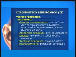 DIAGNÓSTICO SINDRÓMICO (II) VÉRTIGO PERIFÉRICO : -SECUNDARIO : SÍNDROME DE RAMSAY-HUNT :   ZÓSTER ÓTICO, VÉRTIGO TIPO NEURONITIS, PARÁLISIS FACIAL,VESÍCULAS EN PABELLÓN (PUEDEN APARECER AISLADOS) LABERINTITIS PURULENTA :  OMA, COLESTEATOMA TUMORES :  NEURINOMA, GLOMUS YÚGULO- TIMPÁNICO FRACTURAS DE PEÑASCO:   SIGNO DE BATTLE BAROTRAUMATISMO:   INMERSIÓN, ESTORNUDO 