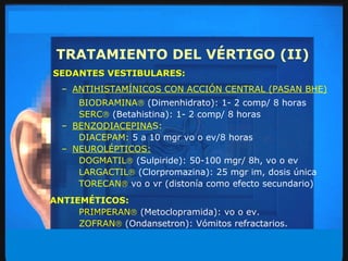TRATAMIENTO DEL VÉRTIGO (II) SEDANTES VESTIBULARES: ANTIHISTAMÍNICOS CON ACCIÓN CENTRAL (PASAN BHE) BIODRAMINA    (Dimenhidrato): 1- 2 comp/ 8 horas SERC    (Betahistina):   1- 2 comp/ 8 horas BENZODIACEPINA S: DIACEPAM:  5 a 10 mgr vo o ev/8 horas NEUROLÉPTICOS: DOGMATIL    (Sulpiride):   50-100 mgr/ 8h, vo o ev LARGACTIL    (Clorpromazina):   25 mgr im, dosis única TORECAN    vo o vr (distonía como efecto secundario) ANTIEMÉTICOS: PRIMPERAN    (Metoclopramida): vo o ev.  ZOFRAN    (Ondansetron): Vómitos refractarios. 
