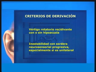 CRITERIOS DE DERIVACIÓN Vértigo rotatorio recidivante con o sin hipoacusia Inestabilidad con sordera neurosensorial progresiva, especialmente si es unilateral 