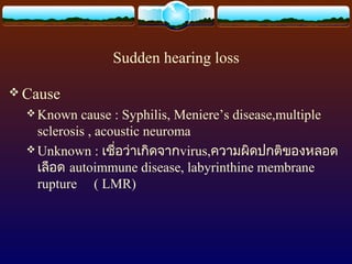 Sudden hearing loss

 Cause
   Known   cause : Syphilis, Meniere’s disease,multiple
    sclerosis , acoustic neuroma
   Unknown : เชื่อว่าเกิดจากvirus,ความผิดปกติของหลอด
    เลือด autoimmune disease, labyrinthine membrane
    rupture ( LMR)
 
