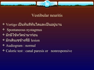 Vestibular neuritis

 Vertigo เป็นทันทีทนใดและเป็นอยู่นาน
                      ั
 Spontaneous nystagmus
 มักมีไข้หวัดนำามาก่อน
 มักเดินเซข้างทีมี lesion
                  ่
 Audiogram : normal
 Caloric test : canal paresis or nonresponsive
 