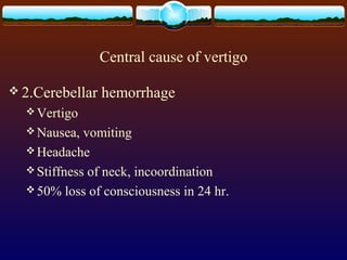 Central cause of vertigo

 2.Cerebellar   hemorrhage
   Vertigo
   Nausea,  vomiting
   Headache
   Stiffness of neck, incoordination
   50% loss of consciousness in 24 hr.
 