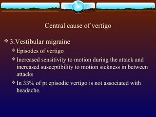 Central cause of vertigo

 3.Vestibular   migraine
   Episodes of vertigo
   Increased sensitivity to motion during the attack and
    increased susceptibility to motion sickness in between
    attacks
   In 33% of pt episodic vertigo is not associated with
    headache.
 