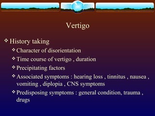 Vertigo
 History   taking
   Character  of disorientation
   Time course of vertigo , duration
   Precipitating factors
   Associated symptoms : hearing loss , tinnitus , nausea ,
    vomiting , diplopia , CNS symptoms
   Predisposing symptoms : general condition, trauma ,
    drugs
 