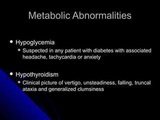 Metabolic Abnormalities

 Hypoglycemia
   Suspected in any patient with diabetes with associated
    headache, tachycardia or anxiety


 Hypothyroidism
   Clinicalpicture of vertigo, unsteadiness, falling, truncal
    ataxia and generalized clumsiness
 