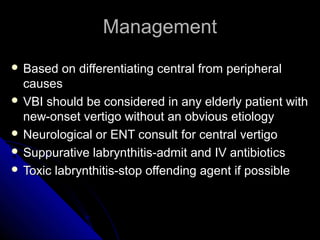 Management
 Based   on differentiating central from peripheral
  causes
 VBI should be considered in any elderly patient with
  new-onset vertigo without an obvious etiology
 Neurological or ENT consult for central vertigo
 Suppurative labrynthitis-admit and IV antibiotics
 Toxic labrynthitis-stop offending agent if possible
 