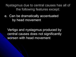 Nystagmus due to central causes has all of
      the following features except:
e. Can be dramatically accentuated
    by head movement

 Vertigo and nystagmus produced by
 central causes does not significantly
 worsen with head movement
 