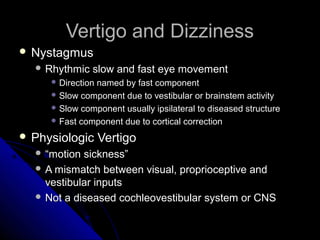 Vertigo and Dizziness
 Nystagmus
   Rhythmic   slow and fast eye movement
      Direction
               named by fast component
      Slow component due to vestibular or brainstem activity
      Slow component usually ipsilateral to diseased structure
      Fast component due to cortical correction

 Physiologic      Vertigo
   “motion sickness”
   A mismatch between visual, proprioceptive and
    vestibular inputs
   Not a diseased cochleovestibular system or CNS
 