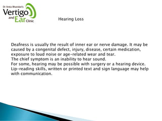 Hearing Loss
Deafness is usually the result of inner ear or nerve damage. It may be
caused by a congenital defect, injury, disease, certain medication,
exposure to loud noise or age-related wear and tear.
The chief symptom is an inability to hear sound.
For some, hearing may be possible with surgery or a hearing device.
Lip-reading skills, written or printed text and sign language may help
with communication.
 