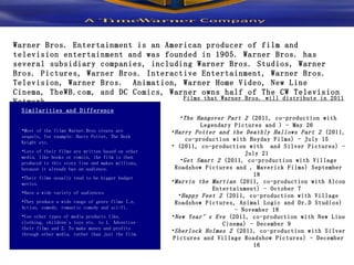 Warner Bros. Entertainment is an American producer of film and television entertainment and was founded in 1905. Warner Bros. has several subsidiary companies, including Warner Bros. Studios, Warner Bros. Pictures, Warner Bros. Interactive Entertainment, Warner Bros. Television, Warner Bros.  Animation, Warner Home Video, New Line Cinema, TheWB.com, and DC Comics, Warner owns half of The CW Television Network.  Similarities and Difference Most of the films Warner.Bros create are sequels, for example: Harry Potter, The Dark Knight etc.  Lots of their films are written based on other media, like books or comics, the film is then produced to this story line and makes millions, because it already has an audience. Their films usually tend to be bigger budget movies.  Have a wide variety of audiences.  They produce a wide range of genre films I.e. Action, comedy, romantic comedy and sci-fi.  Use other types of media products like, clothing, children's toys etc. to 1. Advertise their films and 2. To make money and profits through other media, rather than just the film.  The Hangover Part 2  (2011, co-production with Legendary Pictures and ) - May 26  Harry Potter and the Deathly Hallows Part 2  (2011, co-production with Heyday Films) - July 15  (2011, co-production with  and Silver Pictures) - July 21  Get Smart 2  (2011, co-production with Village Roadshow Pictures and , Maverick Films) September 18  Marvin the Martian  (2011, co-production with Alcon Entertainment) - October 7  Happy Feet 2  (2011, co-production with Village Roadshow Pictures, Animal Logic and Dr.D Studios) - November 18  New Year’s Eve  (2011, co-production with New Line Cinema) - December 9  Sherlock Holmes 2  (2011, co-production with Silver Pictures and Village Roadshow Pictures) - December 16  Films that Warner Bros. will distribute in 2011 