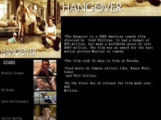 The Hangover is a 2009 American comedy film directed by  Todd Phillips. It had a budget of $35 million, but made a worldwide gross of over $467 million. The film won an award for the best motion picture-Musical or comedy.  The film took 15 days to film in Nevada.  Used music by famous artists like, Kanye West, Usher  and Phil Collins.  On the first day of release the film made over $16  Million. STARS Bradley Cooper Ed Helms Zach Galifianakis Justin Bartha 