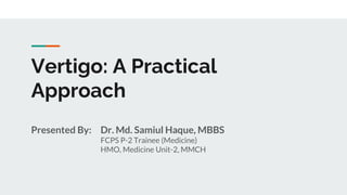 Presented By: Dr. Md. Samiul Haque, MBBS
FCPS P-2 Trainee (Medicine)
HMO, Medicine Unit-2, MMCH
Vertigo: A Practical
Approach
 