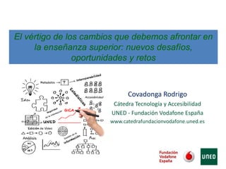 Covadonga Rodrigo
Cátedra Tecnología y Accesibilidad
UNED - Fundación Vodafone España
www.catedrafundacionvodafone.uned.es
El vértigo de los cambios que debemos afrontar en
la enseñanza superior: nuevos desafíos,
oportunidades y retos
 